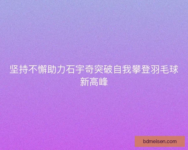坚持不懈助力石宇奇突破自我攀登羽毛球新高峰