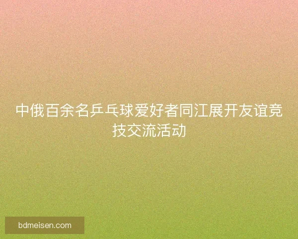 中俄百余名乒乓球爱好者同江展开友谊竞技交流活动