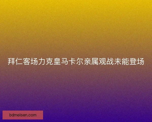 拜仁客场力克皇马卡尔亲属观战未能登场