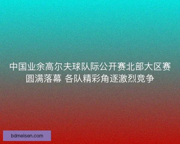 中国业余高尔夫球队际公开赛北部大区赛圆满落幕 各队精彩角逐激烈竞争