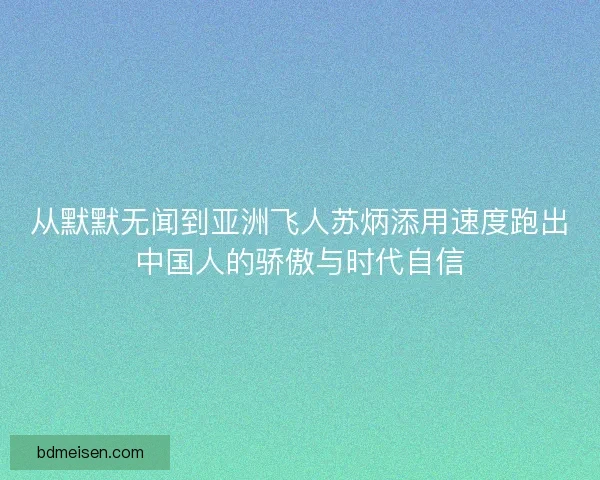 从默默无闻到亚洲飞人苏炳添用速度跑出中国人的骄傲与时代自信