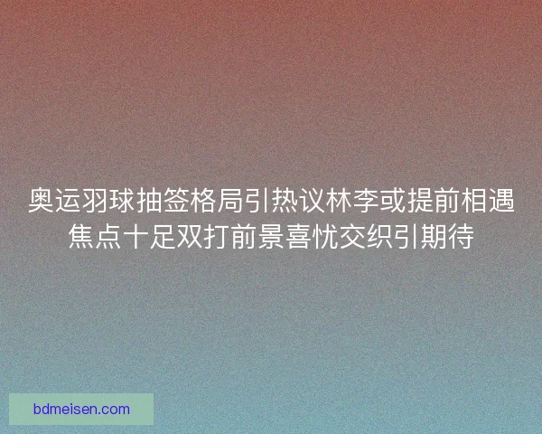 奥运羽球抽签格局引热议林李或提前相遇焦点十足双打前景喜忧交织引期待